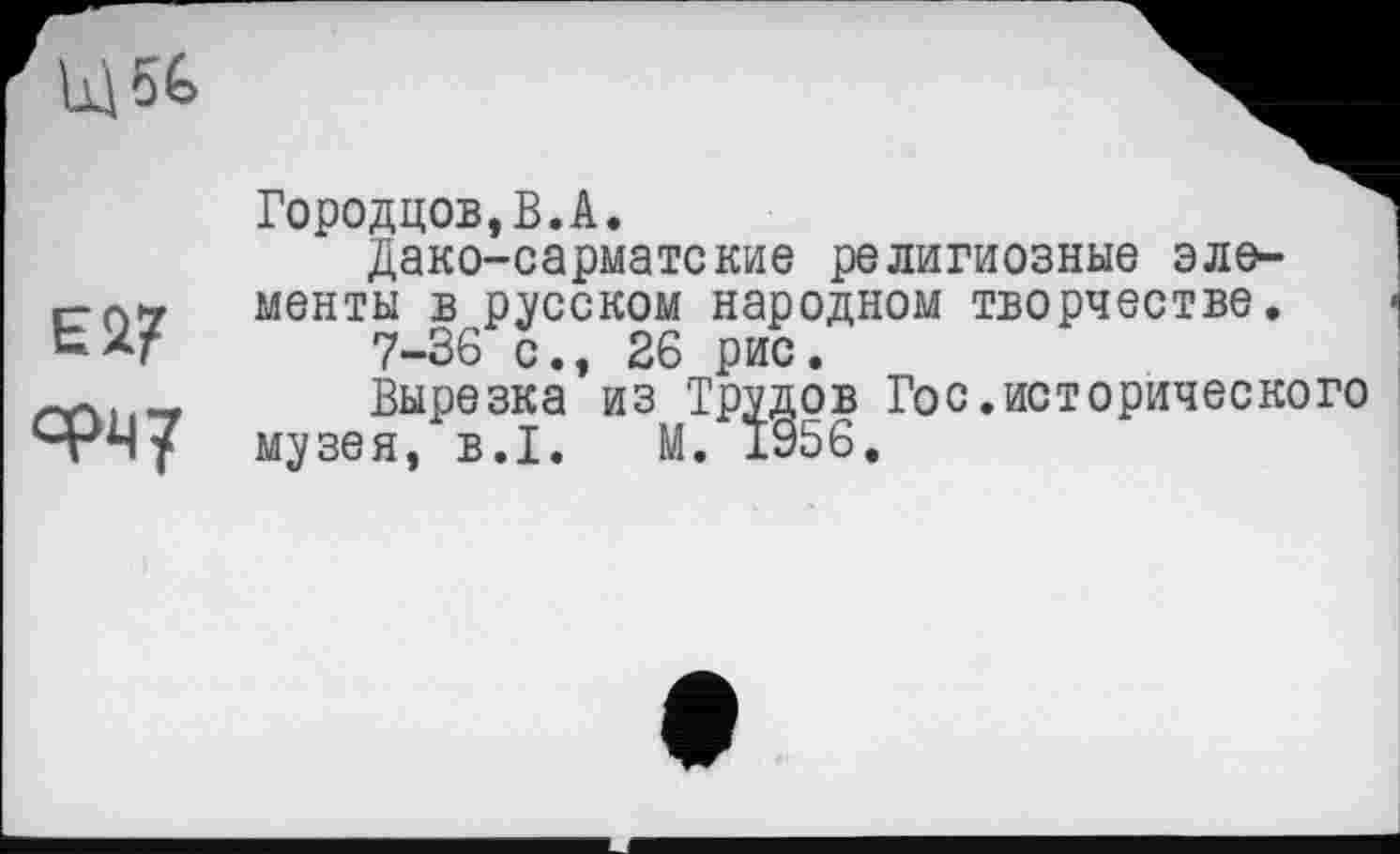 ﻿Щ5С
Ei?
ФМ7
Городцов,В.А.
Дако-сарматские религиозные эле-
менты в русском народном творчестве.
7-36 с., 26 рис.
Вырезка из Трудов Гос.исторического музея, B.I. М. 1956.